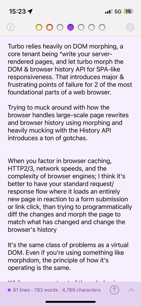 Turbo relies heavily on DOM morphing, a core tenant being "write your server-rendered pages, and let turbo morph the DOM & browser history API for SPA-like responsiveness. That introduces major & frustrating points of failure for 2 of the most foundational parts of a web browser.
Trying to muck around with how the browser handles large-scale page rewrites and browser history using morphing and heavily mucking with the History API introduces a ton of gotchas.
When you factor in browser caching, HTTP2/3, network speeds, and the complexity of browser engines; I think it's better to have your standard request/ response flow where it loads an entirely new page in reaction to a form submission or link click, than trying to programmatically diff the changes and morph the page to match what has changed and change the browser's history
It's the same class of problems as a virtual
DOM. Even if you're using something like morphdom, the principle of how it's operating is the same.